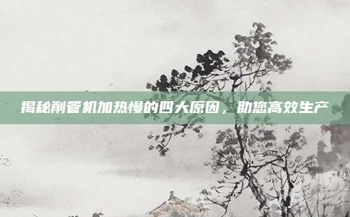 揭秘削管机加热慢的四大原因,助您高效生产