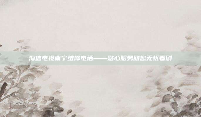 海信电视南宁维修电话——贴心服务助您无忧看剧