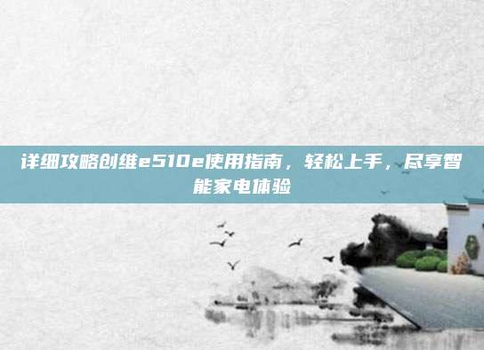 详细攻略创维e510e使用指南,轻松上手,尽享智能家电体验