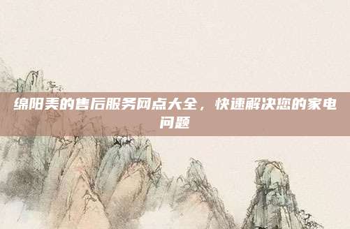 绵阳美的售后服务网点大全,快速解决您的家电问题