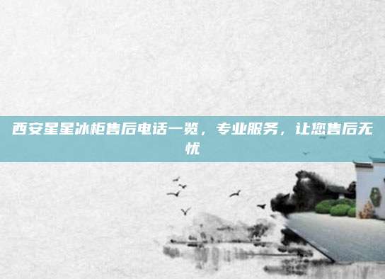 西安星星冰柜售后电话一览,专业服务,让您售后无忧