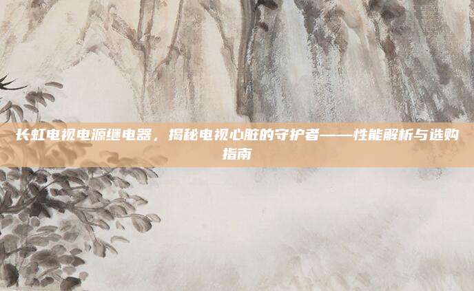 长虹电视电源继电器,揭秘电视心脏的守护者——性能解析与选购指南