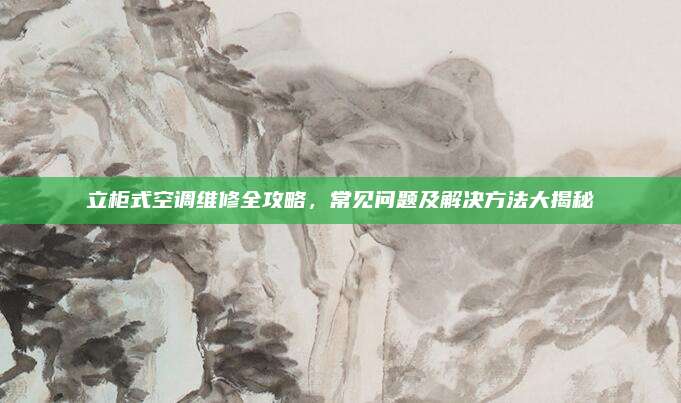 立柜式空调维修全攻略,常见问题及解决方法大揭秘