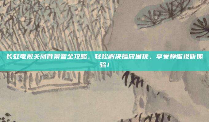 长虹电视关闭背景音全攻略,轻松解决播放困扰,享受静谧视听体验!