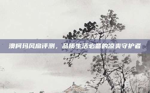 澳柯玛风扇评测,品质生活必备的凉爽守护者