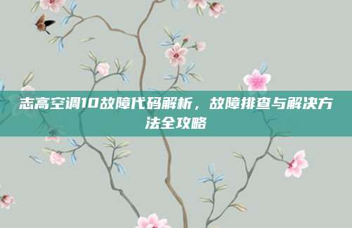 志高空调10故障代码解析,故障排查与解决方法全攻略