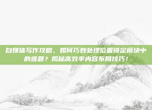 自媒体写作攻略,如何巧妙处理位置锁定模块中的难题?揭秘高效率内容布局技巧!