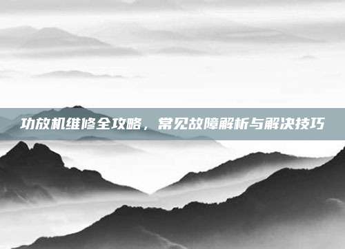 功放机维修全攻略,常见故障解析与解决技巧
