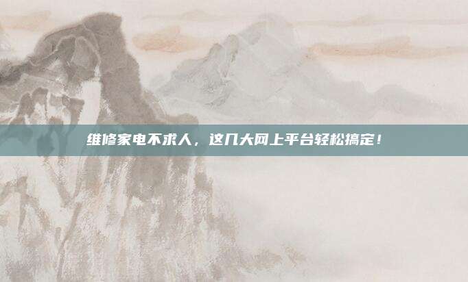 维修家电不求人,这几大网上平台轻松搞定!