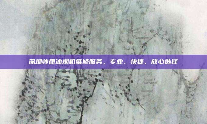 深圳帅康油烟机维修服务,专业、快捷、放心选择