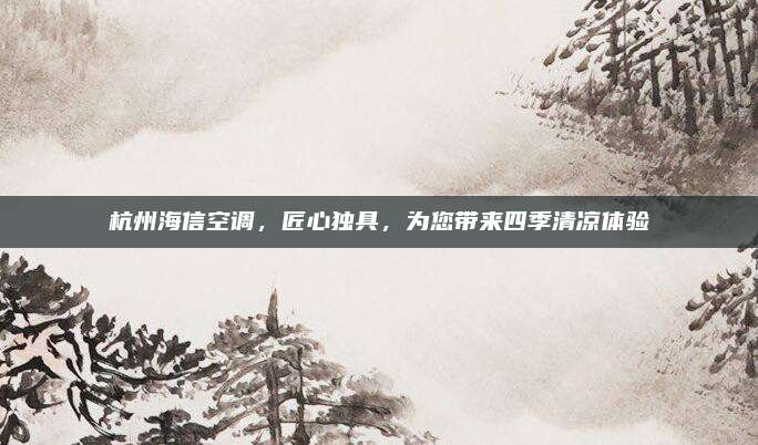 杭州海信空调,匠心独具,为您带来四季清凉体验