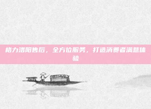格力洛阳售后,全方位服务,打造消费者满意体验
