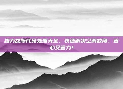 格力故障代码处理大全,快速解决空调故障,省心又省力!