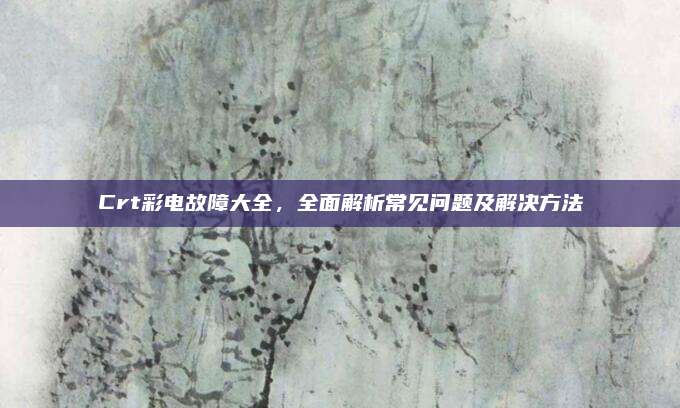 Crt彩电故障大全,全面解析常见问题及解决方法