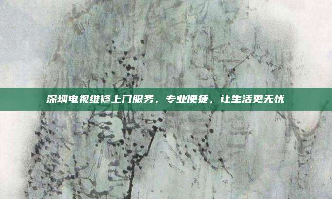 深圳电视维修上门服务,专业便捷,让生活更无忧