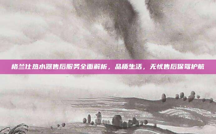 格兰仕热水器售后服务全面解析,品质生活,无忧售后保驾护航