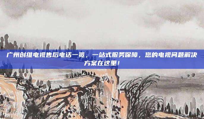 广州创维电视售后电话一览,一站式服务保障,您的电视问题解决方案在这里!