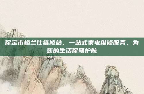 保定市格兰仕维修站,一站式家电维修服务,为您的生活保驾护航