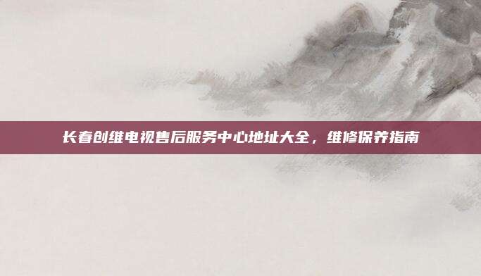 长春创维电视售后服务中心地址大全,维修保养指南