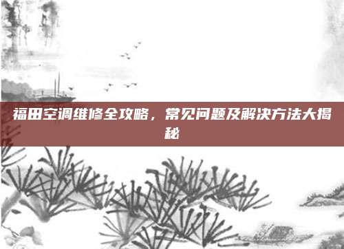 福田空调维修全攻略,常见问题及解决方法大揭秘