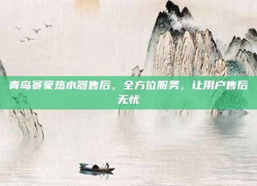 青岛赛蒙热水器售后,全方位服务,让用户售后无忧