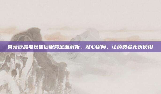 夏新液晶电视售后服务全面解析,贴心保障,让消费者无忧使用