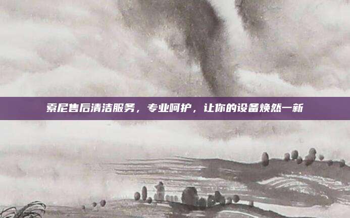 索尼售后清洁服务，专业呵护，让你的设备焕然一新
