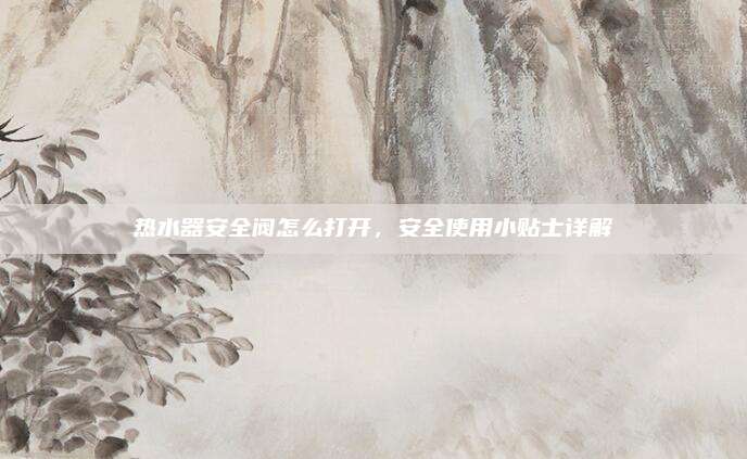 热水器安全阀怎么打开,安全使用小贴士详解