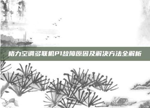 格力空调多联机P1故障原因及解决方法全解析