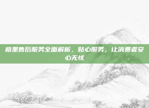 格里售后服务全面解析，贴心服务，让消费者安心无忧