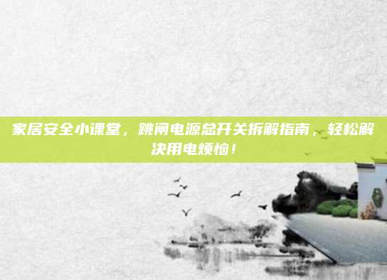 家居安全小课堂,跳闸电源总开关拆解指南,轻松解决用电烦恼!