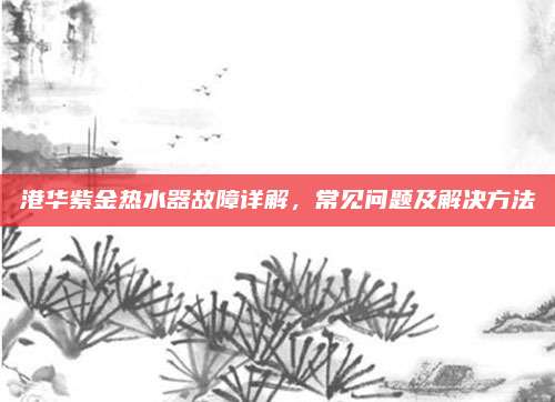 港华紫金热水器故障详解，常见问题及解决方法