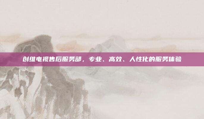 创维电视售后服务部,专业、高效、人性化的服务体验