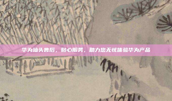 华为汕头售后,贴心服务,助力您无忧体验华为产品