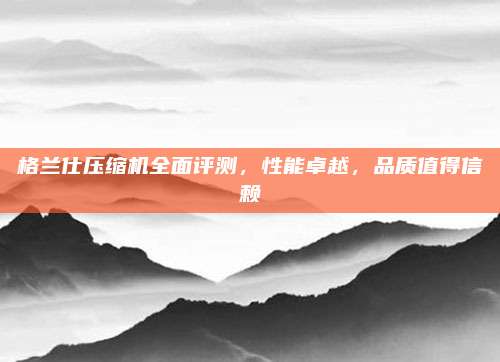 格兰仕压缩机全面评测,性能卓越,品质值得信赖