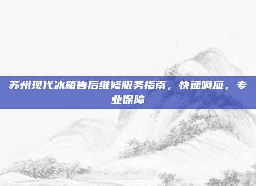 苏州现代冰箱售后维修服务指南,快速响应,专业保障