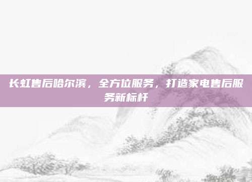 长虹售后哈尔滨,全方位服务,打造家电售后服务新标杆