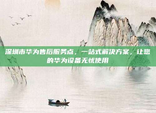 深圳市华为售后服务点,一站式解决方案,让您的华为设备无忧使用
