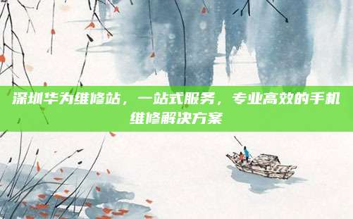 深圳华为维修站,一站式服务,专业高效的手机维修解决方案