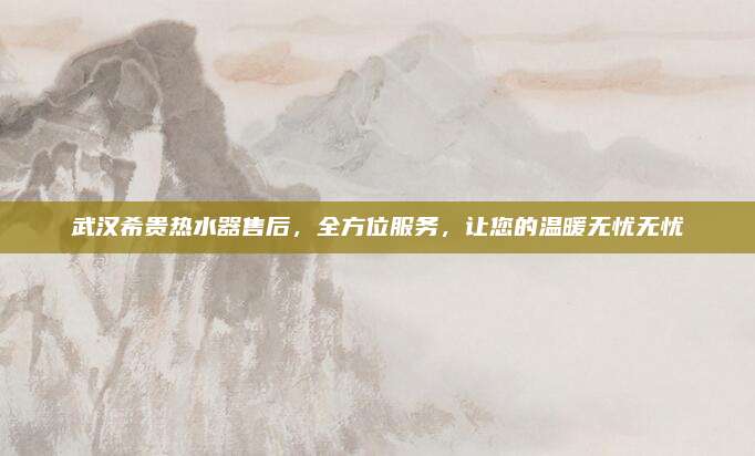 武汉希贵热水器售后,全方位服务,让您的温暖无忧无忧