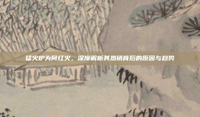 猛火炉为何红火,深度解析其热销背后的原因与趋势