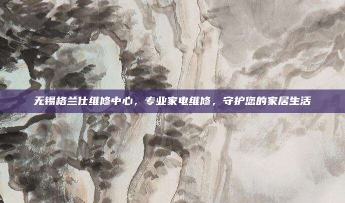 无锡格兰仕维修中心,专业家电维修,守护您的家居生活