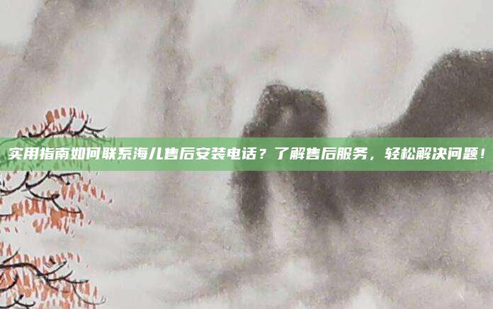 实用指南如何联系海儿售后安装电话?了解售后服务,轻松解决问题!
