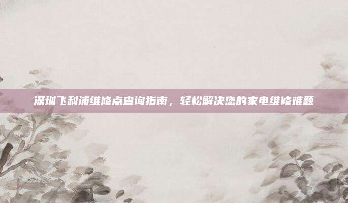 深圳飞利浦维修点查询指南,轻松解决您的家电维修难题