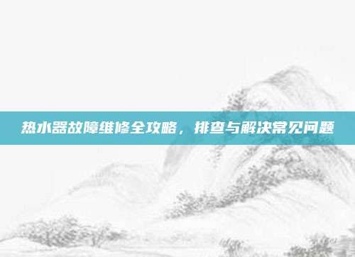 热水器故障维修全攻略,排查与解决常见问题