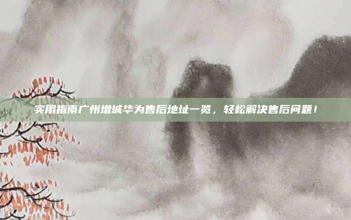 实用指南广州增城华为售后地址一览,轻松解决售后问题!