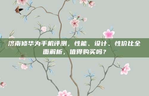 济南修华为手机评测,性能、设计、性价比全面解析,值得购买吗?