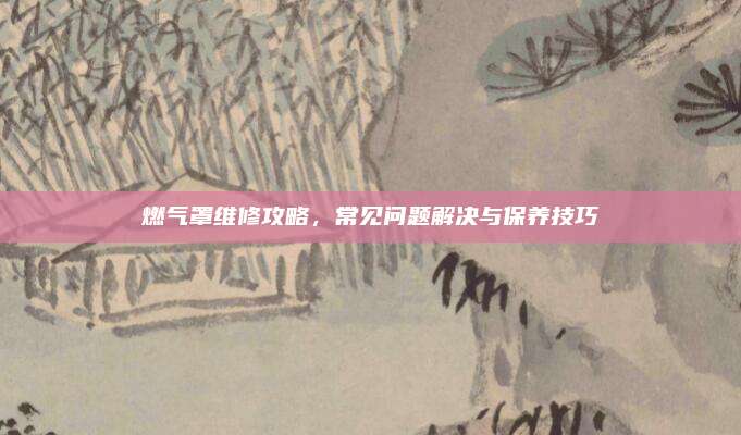 燃气罩维修攻略,常见问题解决与保养技巧