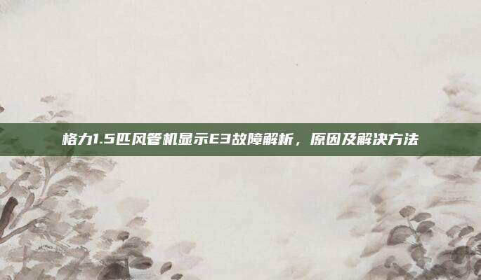 格力1.5匹风管机显示E3故障解析,原因及解决方法