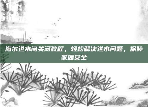 海尔进水阀关闭教程,轻松解决进水问题,保障家庭安全